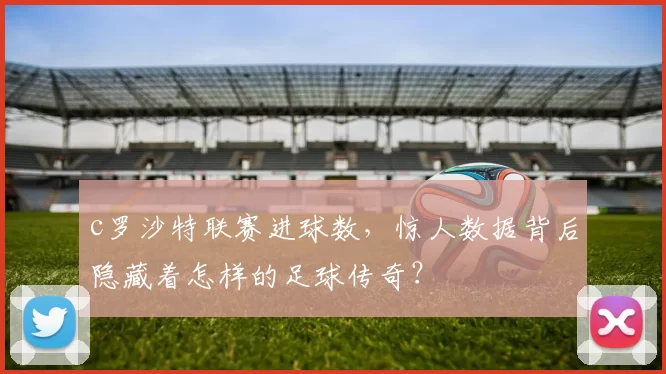c罗沙特联赛进球数，惊人数据背后隐藏着怎样的足球传奇？
