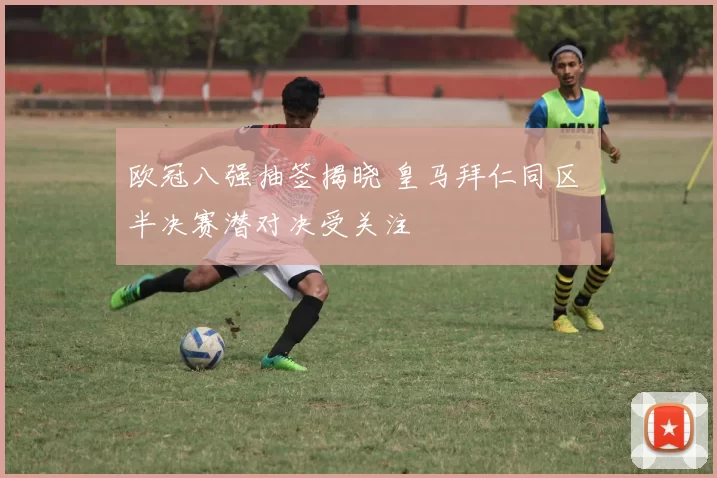 欧冠八强抽签揭晓 皇马拜仁同区 半决赛潜对决受关注